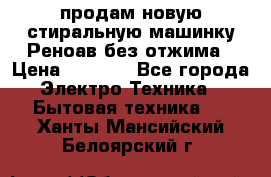 продам новую стиральную машинку Реноав без отжима › Цена ­ 2 500 - Все города Электро-Техника » Бытовая техника   . Ханты-Мансийский,Белоярский г.